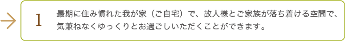 最期に住み慣れた我が家（ご自宅）で、故人様とご家族が落ち着ける空間で、気兼ねなくゆっくりとお過ごしいただくことができます。